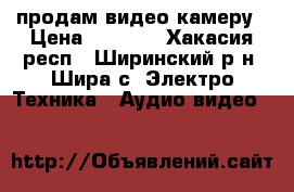 продам видео камеру › Цена ­ 7 000 - Хакасия респ., Ширинский р-н, Шира с. Электро-Техника » Аудио-видео   